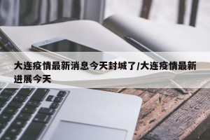 大连疫情最新消息今天封城了/大连疫情最新进展今天