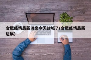 合肥疫情最新消息今天封城了(合肥疫情最新进展)