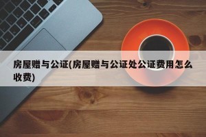 房屋赠与公证(房屋赠与公证处公证费用怎么收费)