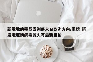 新发地病毒基因测序来自欧洲方向/重磅!新发地疫情病毒源头有最新结论