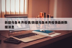 新疆乌鲁木齐疫情/新疆乌鲁木齐疫情最新数据消息