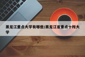黑龙江重点大学有哪些/黑龙江省重点十所大学