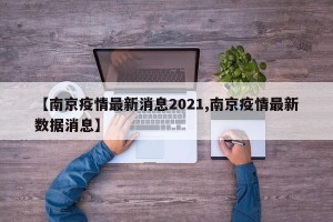 【南京疫情最新消息2021,南京疫情最新数据消息】