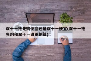 双十一抢先购便宜还是双十一便宜(双十一抢先购和双十一谁更划算)