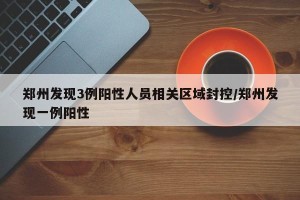 郑州发现3例阳性人员相关区域封控/郑州发现一例阳性