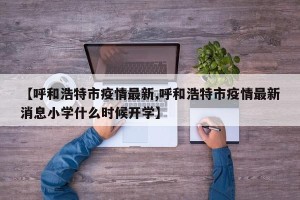 【呼和浩特市疫情最新,呼和浩特市疫情最新消息小学什么时候开学】