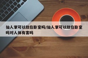 仙人掌可以放在卧室吗/仙人掌可以放在卧室吗对人体有害吗