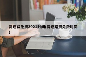 高速费免费2021时间(高速路费免费时间)