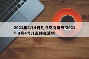 2021年4月4日几点交清明节/2021年4月4号几点钟交清明