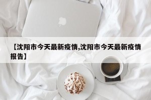 【沈阳市今天最新疫情,沈阳市今天最新疫情报告】