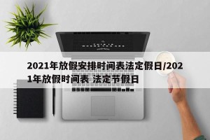 2021年放假安排时间表法定假日/2021年放假时间表 法定节假日