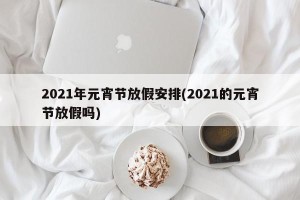2021年元宵节放假安排(2021的元宵节放假吗)