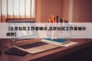 【北京社区工作者确诊,北京社区工作者确诊病例】