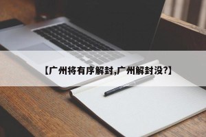 【广州将有序解封,广州解封没?】