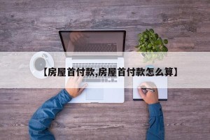 【房屋首付款,房屋首付款怎么算】