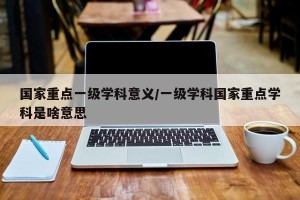 国家重点一级学科意义/一级学科国家重点学科是啥意思