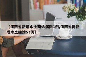 【河南省新增本土确诊病例1例,河南省份新增本土确诊53例】