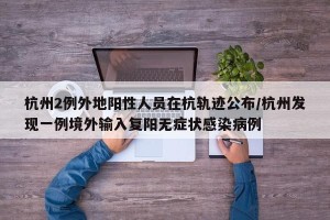 杭州2例外地阳性人员在杭轨迹公布/杭州发现一例境外输入复阳无症状感染病例