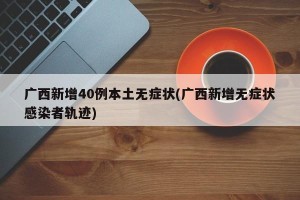 广西新增40例本土无症状(广西新增无症状感染者轨迹)