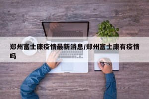 郑州富士康疫情最新消息/郑州富士康有疫情吗