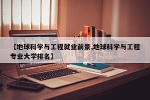 【地球科学与工程就业前景,地球科学与工程专业大学排名】