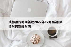 成都限行时间新规2022年12月/成都限行时间新规时间