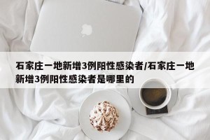 石家庄一地新增3例阳性感染者/石家庄一地新增3例阳性感染者是哪里的
