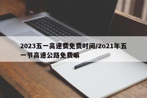 2023五一高速费免费时间/2o21年五一节高速公路免费嘛