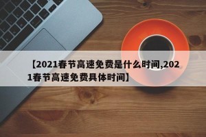 【2021春节高速免费是什么时间,2021春节高速免费具体时间】