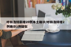 呼和浩特新增20例本土确诊/呼和浩特增2例确诊1例疑似