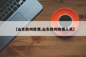 【山东胶州疫情,山东胶州疫情人员】