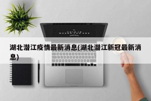 湖北潜江疫情最新消息(湖北潜江新冠最新消息)