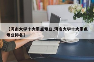【河南大学十大重点专业,河南大学十大重点专业排名】