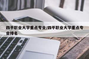 四平职业大学重点专业/四平职业大学重点专业排名