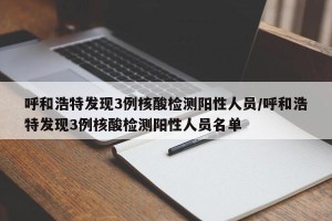 呼和浩特发现3例核酸检测阳性人员/呼和浩特发现3例核酸检测阳性人员名单