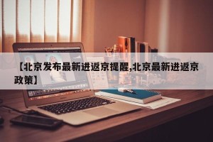【北京发布最新进返京提醒,北京最新进返京政策】