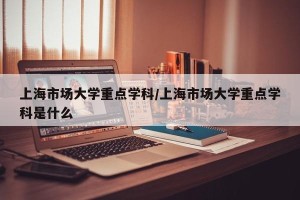 上海市场大学重点学科/上海市场大学重点学科是什么