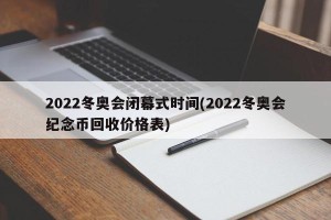 2022冬奥会闭幕式时间(2022冬奥会纪念币回收价格表)