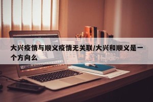 大兴疫情与顺义疫情无关联/大兴和顺义是一个方向么