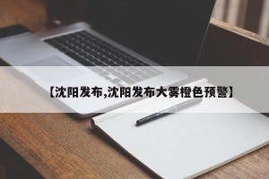 【沈阳发布,沈阳发布大雾橙色预警】