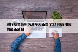 绵阳疫情最新消息今天新增了15例/绵阳疫情最新通报