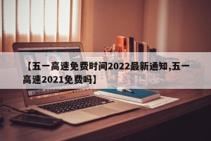【五一高速免费时间2022最新通知,五一高速2021免费吗】