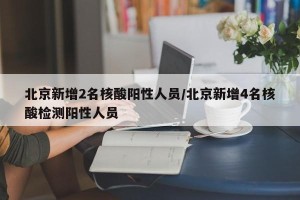 北京新增2名核酸阳性人员/北京新增4名核酸检测阳性人员
