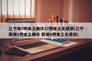 辽宁增5例本土确诊27例本土无症状(辽宁新增2例本土确诊 新增6例本土无症状)
