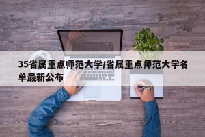 35省属重点师范大学/省属重点师范大学名单最新公布
