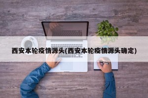 西安本轮疫情源头(西安本轮疫情源头确定)