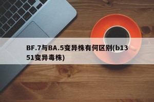 BF.7与BA.5变异株有何区别(b1351变异毒株)