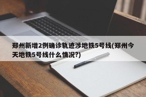 郑州新增2例确诊轨迹涉地铁5号线(郑州今天地铁5号线什么情况?)