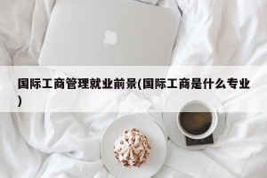 国际工商管理就业前景(国际工商是什么专业)