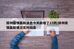 郑州疫情最新消息今天新增了15例/郑州疫情最新情况实时动态